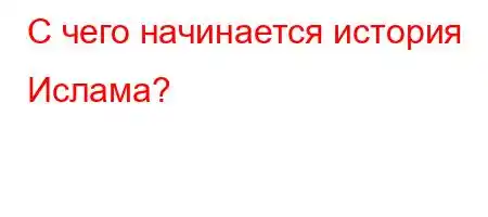 С чего начинается история Ислама?